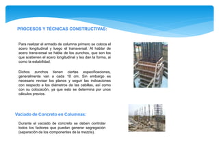PROCESOS Y TÉCNICAS CONSTRUCTIVAS:
Para realizar el armado de columna primero se coloca el
acero longitudinal y luego el transversal. Al hablar de
acero transversal se habla de los zunchos, que son los
que sostienen el acero longitudinal y les dan la forma, ai
como la estabilidad.
Dichos zunchos tienen ciertas especificaciones,
generalmente van a cada 10 cm. Sin embargo es
necesario revisar los planos y seguir las indicaciones
con respecto a los diámetros de las cabillas, así como
con su colocación, ya que esto se determina por unos
cálculos previos.
Vaciado de Concreto en Columnas:
Durante el vaciado de concreto se deben controlar
todos los factores que puedan generar segregación
(separación de los componentes de la mezcla).
 