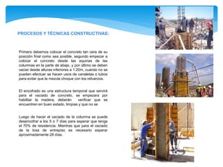 PROCESOS Y TÉCNICAS CONSTRUCTIVAS:
Primero debemos colocar el concreto tan cera de su
posición final como sea posible, segundo empezar a
colocar el concreto desde las equinas de las
columnas en la parte de abajo, y por último se deben
vaciar desde alturas inferiores a 1.20m, cuando no se
pueden efectuar se hacen usos de canaletas o tubos
para evitar que la mezcla choque con los refuerzos.
El encofrado es una estructura temporal que servirá
para el vaciado de concreto, se empezara por
habilitar la madera, deberán verificar que se
encuentren en buen estado, limpias y que no se
Luego de hacer el vaciado de la columna se puede
desencofrar a los 5 o 7 días para esperar que tenga
el 70% de resistencia. Mientras que para el vaciado
de la losa de entrepiso es necesario esperar
aproximadamente 28 días.
 
