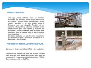 VIGAS DE ENTREPISO:
Una viga puede definirse como un miembro
estructural que descansa sobre apoyos situados en
su extremo, soporta cargas transversales, dichas
cargas sumadas a un peso propio tiende a
flexionarla más que alargarla. También es un
elemento estructural muy resistente empleado en las
construcciones para dar soporte y asegurar las
estructuras, existen diferentes tipos de vigas entre
ellas están vigas de madera, vigas de acero, vigas de
concreto y otras
En el caso particular son los elementos horizontales
que sostienen el piso y transmiten las cargas de la
edificación a las columnas.
PROCESOS Y TÉCNICAS CONSTRUCTIVAS:
La mano de obra requiere de un oficial y dos ayudantes
Colocación del refuerzo de vigas: Es el hierro utilizado
para armar las vigas aéreas en concreto. Para flejes es
refuerzo A-37 y para refuerzo longitudinal hierro PDR-60.
Su unidad de medida es Kg ó Ton
 