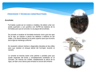 PROCESOS Y TÉCNICAS CONSTRUCTIVAS:
Encofrado:
Formaleta: puede ser en madera o metálica. Se deben untar con
aceite quemado o con parafina con ACPM los testeros de la
formaleta para que el concreto no se pegue del encofrado.
Se procede a localizar la formaleta teniendo como guía los ejes
de la viga, se colocan a plomo los tableros o testeros en las
orillas, y se clavan listones en la parte superior para que el ancho
de la viga se mantenga uniforme
Es necesario colocar riostras o diagonales clavadas en las orillas
para que resistan el empuje lateral del hormigón durante al
vaciarlo.
La canasta se levanta sobre unas piedras o panelas para que
quede separada del fondo y completamente embebida en el
concreto. Se marcan los niveles, estableciendo la altura de la
viga y se fijan unos clavos para enrasar la corona del cimiento
 