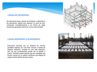 LOSAS DE ENTREPISO:
Se denomina losas, placas de entrepiso o planchas a
los elementos rígidos que separan un piso de otro,
construido monolíticamente o en forma de vigas
sucesivas apoyadas sobre los muros estructurales.
LOSAS NERVADAS O ALIGERADAS:
Estructura formada por un sistema de nervios
paralelos ligados por una losa maciza o loseta de
espesor pequeño, armada en una sola dirección,
otro de sus componentes puede ser el ladrillo o
anime. También puede decirse que son aquellas que
forman vacíos en un patrón rectilíneo que aligera la
carga muerta debido al peso propio.
 