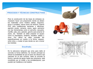 PROCESOS Y TÉCNICAS CONSTRUCTIVAS:
Es la estructura temporal que sirve para darle al
concreto la forma definitiva. Su función principal es
ofrecer la posibilidad de que el acero de refuerzo sea
colocado en el sitio correcto, darle al concreto la
forma y servirle de apoyo hasta que endurezca, está
constituido por el molde y los puntales(tacos), que
pueden ser metálicos o de madera.
Encofrado:
Para la construcción de las losas de entrepiso es
necesario hacer una preparación donde se alistan
los materiales como madera (tablas, largueros,
tacos o puntales), clavos acero de refuerzo, tubería
PVC para instalaciones sanitarias y eléctricas,
alambre cocido, cemento, arena, agua; asimismo
con las herramientas como el serrucho, escuadra,
martillo, pala, pico, palustre, gancho para amarrar el
acero, etc. También se debe preparar el equipo
como la mezcladora, andamio, escalera, baldes y
otros. Por último se debe consultar las
especificaciones en cuanto a la forma, espesor,
entre otros, y nivelar el piso donde se van a tomar
las medidas.
 