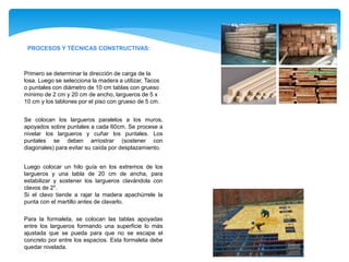 PROCESOS Y TÉCNICAS CONSTRUCTIVAS:
Se colocan los largueros paralelos a los muros,
apoyados sobre puntales a cada 60cm. Se procese a
nivelar los largueros y cuñar los puntales. Los
puntales se deben arriostrar (sostener con
diagonales) para evitar su caída por desplazamiento.
Primero se determinar la dirección de carga de la
losa. Luego se selecciona la madera a utilizar, Tacos
o puntales con diámetro de 10 cm tablas con grueso
mínimo de 2 cm y 20 cm de ancho, largueros de 5 x
10 cm y los tablones por el piso con grueso de 5 cm.
Luego colocar un hilo guía en los extremos de los
largueros y una tabla de 20 cm de ancha, para
estabilizar y sostener los largueros clavándola con
clavos de 2".
Si el clavo tiende a rajar la madera apachúrrele la
punta con el martillo antes de clavarlo.
Para la formaleta, se colocan las tablas apoyadas
entre los largueros formando una superficie lo más
ajustada que se pueda para que no se escape el
concreto por entre los espacios. Esta formaleta debe
quedar nivelada.
 