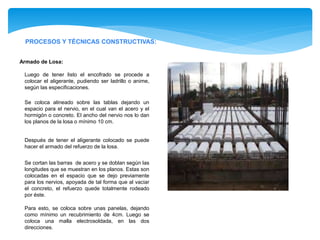PROCESOS Y TÉCNICAS CONSTRUCTIVAS:
Armado de Losa:
Luego de tener listo el encofrado se procede a
colocar el aligerante, pudiendo ser ladrillo o anime,
según las especificaciones.
Se coloca alineado sobre las tablas dejando un
espacio para el nervio, en el cual van el acero y el
hormigón o concreto. El ancho del nervio nos lo dan
los planos de la losa o mínimo 10 cm.
Después de tener el aligerante colocado se puede
hacer el armado del refuerzo de la losa.
Se cortan las barras de acero y se doblan según las
longitudes que se muestran en los planos. Estas son
colocadas en el espacio que se dejo previamente
para los nervios, apoyada de tal forma que al vaciar
el concreto, el refuerzo quede totalmente rodeado
por éste.
Para esto, se coloca sobre unas panelas, dejando
como mínimo un recubrimiento de 4cm. Luego se
coloca una malla electrosoldada, en las dos
direcciones.
 