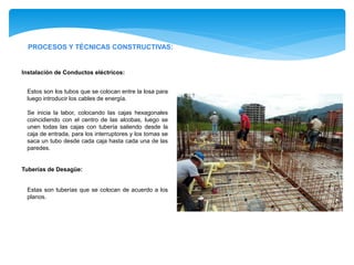 PROCESOS Y TÉCNICAS CONSTRUCTIVAS:
Estas son tuberías que se colocan de acuerdo a los
planos.
Tuberías de Desagüe:
Estos son los tubos que se colocan entre la losa para
luego introducir los cables de energía.
Se inicia la labor, colocando las cajas hexagonales
coincidiendo con el centro de las alcobas, luego se
unen todas las cajas con tubería saliendo desde la
caja de entrada, para los interruptores y los tomas se
saca un tubo desde cada caja hasta cada una de las
paredes.
Instalación de Conductos eléctricos:
 
