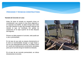 PROCESOS Y TÉCNICAS CONSTRUCTIVAS:
Antes de hacer el vaciado en necesario tomar en
consideración que cuando la losa lleve aligerante y
en especial si es ladrillo, se debe remojar para evitar
que este absorba el agua del hormigón después del
vaciado lo que, se manifiesta con grietas de
contracción en la capa superior de la losa después
del fraguado.
Vaciado de Concreto en Losa:
Primero se debe preparar el concreto, este puede ser
in situ o premezclado.
En tal caso de que este se prepare directamente en
la obra es recomendable escoger un lugar limpio y
que se use especialmente para eso, se deben tomar
en cuenta las dosificaciones previamente calculadas
para que el concreto tenga la resistencia deseada.
En el caso de ser concreto premezclado, se coloca
directamente el concreto.
 