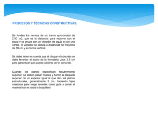 PROCESOS Y TÉCNICAS CONSTRUCTIVAS:
Se funden los nervios de un tramo aproximado de
2.50 m2, que es la distancia para recorrer con el
codal y se chuza con un vibrador de aguja o con una
varilla. El vibrador se coloca a distancias no mayores
de 60 cm y en forma vertical.
Se debe tener en cuenta que al chuzar el concreto se
debe levantar el acero de la formaleta unos 2.5 cm
para garantizar que quede cubierto por el concreto.
Cuando los planos especifican recubrimiento
superior, se deben pasar niveles y fundir la plaqueta
superior de un espesor igual al que den los planos
estructurales, generalmente 5 cm, haciendo fajas
maestras para luego tenerlas como guía y cortar el
material con el codal o boquillera
 