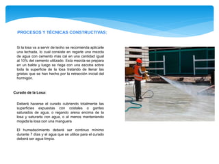 PROCESOS Y TÉCNICAS CONSTRUCTIVAS:
Si la losa va a servir de techo se recomienda aplicarle
una lechada, lo cual consiste en regarle una mezcla
de agua con cemento mas cal en una cantidad igual
al 10% del cemento utilizado. Esta mezcla se prepara
en un balde y luego se riega con una escoba sobre
toda la superficie de la losa tratando de llenar las
grietas que se han hecho por la retracción inicial del
hormigón.
Deberá hacerse el curado cubriendo totalmente las
superficies expuestas con costales o gantes
saturados de agua, o regando arena encima de la
losa y saturarla con agua, o al menos manteniendo
mojada la losa con una manguera
El humedecimiento deberá ser continuo mínimo
durante 7 días y el agua que se utilice para el curado
deberá ser agua limpia.
Curado de la Losa:
 