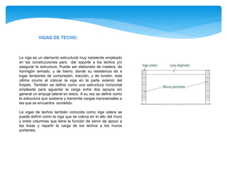 VIGAS DE TECHO:
La viga es un elemento estructural muy resistente empleado
en las construcciones para dar soporte a los techos y/o
asegurar la estructura. Puede ser elaborado de madera, de
hormigón armado, y de hierro; donde su resistencia da a
lugar tensiones de compresión, tracción, y de torsión, esta
última ocurre al colocar la viga en la parte exterior del
forjado. También se define como una estructura horizontal
empleada para aguantar la carga entre dos apoyos sin
general un empuje lateral en estos. A su vez se define como
la estructura que sostiene y transmite cargas transversales a
las que se encuentra sometido.
La vigas de techos también conocida como viga solera se
puede definir como la viga que se coloca en lo alto del muro
y entre columnas que tiene la función de servir de apoyo a
las losas y repartir la carga de los techos a los muros
portantes.
 
