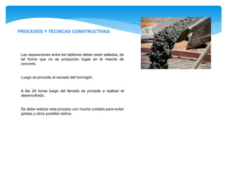 PROCESOS Y TÉCNICAS CONSTRUCTIVAS:
Las separaciones entre los tablones deben estar selladas, de
tal forma que no se produzcan fugas en la mezcla de
concreto.
Luego se procede al vaciado del hormigón.
A las 24 horas luego del llenado se procede a realizar el
desencofrado.
Se debe realizar este proceso con mucho cuidado para evitar
grietas y otros posibles daños.
 