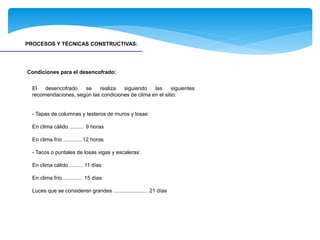 PROCESOS Y TÉCNICAS CONSTRUCTIVAS:
El desencofrado se realiza siguiendo las siguientes
recomendaciones, según las condiciones de clima en el sitio:
- Tapas de columnas y testeros de muros y losas:
En clima cálido .......... 9 horas
En clima frío .............12 horas
- Tacos o puntales de losas vigas y escaleras:
En clima cálido ......... 11 días
En clima frío ............. 15 días
Luces que se consideren grandes ....................... 21 días
Condiciones para el desencofrado:
 