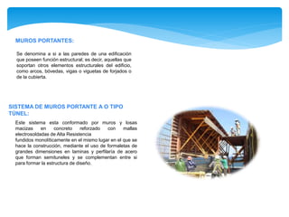 MUROS PORTANTES:
Se denomina a si a las paredes de una edificación
que poseen función estructural; es decir, aquellas que
soportan otros elementos estructurales del edificio,
como arcos, bóvedas, vigas o viguetas de forjados o
de la cubierta.
SISTEMA DE MUROS PORTANTE A O TIPO
TÚNEL:
Este sistema esta conformado por muros y losas
macizas en concreto reforzado con mallas
electrosoldadas de Alta Resistencia
fundidos monolíticamente en el mismo lugar en el que se
hace la construcción, mediante el uso de formaletas de
grandes dimensiones en laminas y perfilaría de acero
que forman semituneles y se complementan entre si
para formar la estructura de diseño.
 