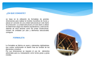 ¿EN QUE CONSISTE?
se basa en la utilización de formaletas de grandes
dimensiones para realizar la fundida monolítica de muros y
placas en concreto de una unidad estructural por ciclo diario
de producción. La unidad estructural y el ciclo diario a utilizar
se determinan según los diseños arquitectónico y estructural,
además de otros factores como las juntas constructivas,
número de unidades por piso y elementos estructurales
contiguos.
La formaleta se fabrica en acero y elementos rigidizadores,
que unidos conformarán el diseño final de fundida de los
elementos a construir.
Por sus dimensiones se requiere el uso de elementos
adicionales para su manipulación como torres grúas y grúas
móviles.
FORMALETA
 