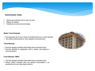  Disminuye el tiempo de la mano de obra
 Mejora la calidad
 Facilita las condiciones de trabajo
ENCOFRADOS TÚNEL
Medio Túnel Estándar
 Hormigonado de muros y losas monolíticamente en un solo vaciado.
 Se obtiene diariamente un ciclo repetitivo de producción.
Túnel Modular
 Permite agregar paneles adicionales para aumentar luces.
 Permite además la adaptación fácil y rehúso del sistema a
otros proyectos.
Túnel Modular TMPH
 Permite agregar paneles adicionales para aumentar luces.
 Ofrece mayor variedad para los ajustes horizontales y se
caracteriza por ser más ergonométrico.
 