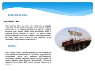 ENCOFRADOS TÚNEL
Este elemento tiene una forma de medio túnel o coquilla,
consistente en una sección rectangular compuesta por un panel
vertical (PV) de una altura igual a la del muro a fundir y un panel
horizontal (PH). Ambos paneles están ensamblados entre sí
mediante pernos formando un ángulo. Dos medios túneles
enfrentados entre sí conforman un túnel. El semi-túnel, elemento
de base, puede recibir accesorios para responder a las
necesidades particulares de cada estructura.
Túnel modular TMPH
ACEROS:
Malla Electro soldada Elemento prefabricado con alambres de
acero trefilado con alta resistencia, corrugados, longitudinales y
transversales, ángulo recto mediante electrosoldadura,
aumentando velocidad Instalación. Garantizando continuidad del
refuerzo. Tipos de mallas: Estándar Paneles de 69 x 2,35 metros
Especial ancho máximo 2,80 metros Longitud máxima de 9
metros.
 