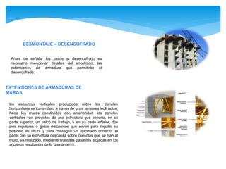 los esfuerzos verticales producidos sobre los paneles
horizontales se transmiten, a través de unos tensores inclinados,
hacia los muros construidos con anterioridad. los paneles
verticales van provistos de una estructura que soporta, en su
parte superior, un palco de trabajo, y en su parte inferior, dos
pies regulares o gatos mecánicos que sirven para regular su
posición en altura y para conseguir un aplomado correcto. el
panel con su estructura descansa sobre consolas que se fijan al
muro, ya realizado, mediante tirantillas pasantes alojadas en los
agujeros resultantes de la fase anterior.
EXTENSIONES DE ARMADURAS DE
MUROS
DESMONTAJE – DESENCOFRADO
Antes de señalar los pasos al desencofrado es
necesario mencionar detalles del encofrado, las
extensiones de armadura que permitirán el
desencofrado.
 
