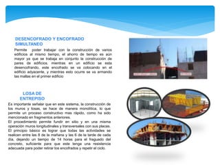 DESENCOFRADO Y ENCOFRADO
SIMULTANEO
Permite poder trabajar con la construcción de varios
edificios al mismo tiempo, el ahorro de tiempo es aún
mayor ya que se trabaja en conjunto la construcción de
pares de edificios. mientras en un edificio se esta
desencofrando, este encofrado se va colocando en el
edificio adyacente, y mientras esto ocurre se va armando
las mallas en el primer edificio
LOSA DE
ENTREPISO
Es importante señalar que en este sistema, la construcción de
los muros y losas, se hace de manera monolítica, lo que
permite un proceso constructivo mas rápido, como ha sido
mencionado en fragmentos anteriores.
El procedimiento permite fundir en sitio y en una misma
operación muros longitudinales y transversales con sus placas.
El principio básico es lograr que todas las actividades se
realicen entre las 8 de la mañana y las 6 de la tarde de cada
día, dejando un tiempo de 14 horas para el fraguado del
concreto, suficiente para que este tenga una resistencia
adecuada para poder retirar los encofrados y repetir el ciclo.
 