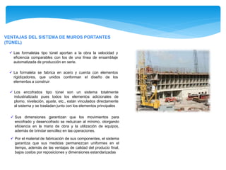 VENTAJAS DEL SISTEMA DE MUROS PORTANTES
(TÚNEL)
 Las formaletas tipo túnel aportan a la obra la velocidad y
eficiencia comparables con los de una línea de ensamblaje
automatizada de producción en serie.
 La formaleta se fabrica en acero y cuenta con elementos
rigidizadores, que unidos conforman el diseño de los
elementos a construir
 Los encofrados tipo túnel son un sistema totalmente
industrializado pues todos los elementos adicionales de
plomo, nivelación, ajuste, etc., están vinculados directamente
al sistema y se trasladan junto con los elementos principales
 Sus dimensiones garantizan que los movimientos para
encofrado y desencofrado se reduzcan al mínimo, otorgando
eficiencia en la mano de obra y la utilización de equipos,
además de brindar sencillez en las operaciones.
 Por el material de fabricación de sus componentes, el sistema
garantiza que sus medidas permanezcan uniformes en el
tiempo, además de las ventajas de calidad del producto final,
bajos costos por reposiciones y dimensiones estandarizadas
 