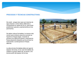 PROCESOS Y TÉCNICAS CONSTRUCTIVAS:
De existir zangas bien sean por tuberías de
agua cloacas u otras deben rellenarse y
compactarse en capas de 20 cm, para evitar
posteriores rupturas y asentamientos en los
pavimentos.
Se deben colocar formaletas, la manera más
común para construir pisos de concreto es
hacerlo en franjas largas, iniciando la
primera a la orilla de la pared y colocando la
franja adyacente después que la primera ha
endurecido o construyendo en franjas
alternas.
La altura de las formaletas debe ser igual al
espesor de la losa. Si se usan formaletas de
madera su grosor deber ser, al menos, una
tercera parte del espesor de la losa.
 