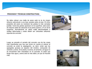 PROCESOS Y TÉCNICAS CONSTRUCTIVAS:
Se debe colocar una malla de acero está no le da ningún
refuerzo estructural a una losa vaciada sobre el piso. El único
propósito del acero es mantener las grietas lo más cerradas
posible. Como las grietas aparecen en la superficie, este acero
de refuerzo debe de colocarse en la parte superior, a 4 cm de la
superficie. Normalmente se utiliza malla electrosoldada o
varillas deformadas y estas deben ser colocadas utilizando
soportes de concreto.
Luego se precede al vaciado del concreto una de las cosas
más importantes que hay que tomar en cuenta al colocar el
concreto es evitar la segregación, es decir, evitar que los
agregados gruesos se separen del mortero, compuesto de
cemento y arena. Si la piedra, la arena, el cemento y el agua no
se encuentran bien mezclados en el concreto, la parte que
tenga más agua y arena será la más débil y la que se fisurará
más.
 