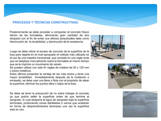PROCESOS Y TÉCNICAS CONSTRUCTIVAS:
Posteriormente se debe proceder a compactar el concreto fresco
dentro de las formaletas, eliminando gran cantidad de aire
atrapado con el fin de evitar sus efectos perjudiciales tales como
disminución de la durabilidad, y disminución de la resistencia.
Luego se debe retirar el exceso de concreto de la superficie de la
losa para dejarla en el nivel apropiado el método más utilizado es
el uso de una maestra transversal, que consiste en una regla recta
que se desplaza manualmente sobre la formaleta al mismo tiempo
que se le imprime un movimiento de vaivén.
Se pueden utilizar con este fin reglas de madera de 50 x 120 mm
o tubos metálicos.
Estos últimos presentan la ventaja de ser más rectos y tener una
mayor durabilidad. Inmediatamente después de la nivelación o
enrasado, se debe usar una llana o flota con el propósito de alisar
la superficie, eliminar los puntos altos o bajos de la losa.
Se debe de tener la precaución de no sobre trabajar el concreto
ya que podría sellar la superficie antes de que termine el
sangrado, lo cual atraparía el agua de sangrado bajo la superficie
terminada, produciendo zonas debilitadas o vacíos que acabarán
en forma de desprendimientos laminares una vez la superficie
este en uso.
 