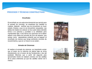 PROCESOS Y TÉCNICAS CONSTRUCTIVAS:
Encofrado:
El encofrado es una estructura temporal que servirá para
el vaciado de concreto, se empezara por habilitar la
madera, deberán verificar que se encuentren en buen
estado, limpias y que no se encuentren arqueadas. Las
tablas de madera se colocan en los cuatro lados dándole
forma a la columna y puntales a su alrededor para
mantenerlas fijas. A los fierros de columnas se le deben
adherir unos datos de concreto de 2cm de espesor, que
actúan como separadores evitando que se peguen al
encofrado de manera que tenga suficiente concreto de
recubrimiento y que en un futuro no se oxiden .
Armado de Columnas:
Al realizar el armado de columna, es importante acotar
que el acero de la columna de planta baja se arma
directamente con el acero de las fundaciones o las del
pedestal. Mientras que a partir del segundo piso
aproximada mente se realizan uniones con las cabillas
de lo pisos anteriores ya que las cabillas vienen de 6
metros.
 