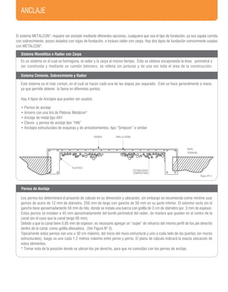 ANCLAJE
ESTABILIZADO
COMPACTADO
Figura Nº 2
El sistema METALCON®
, requiere ser anclado mediante diferentes opciones, cualquiera que sea el tipo de fundación, ya sea zapata corrida
con sobrecimiento, poyos aislados con vigas de fundación, o incluso radier con zarpa. Hay dos tipos de fundación comúnmente usadas
con METALCON®
.
Sistema Monolítico o Radier con Zarpa
Sistema Cimiento, Sobrecimiento y Radier
Es un sistema en el cual se hormigona, el radier y la zarpa al mismo tiempo. Esto se obtiene encajonando la línea perimetral a
ser construída y mediante un camión betonero, se rellena sin junturas y de una vez toda el área de la construcción.
Este sistema es el más común, en el cual se hacen cada una de las etapas por separado. Esto se hace generalmente a mano,
ya que permite detener la faena en diferentes puntos.
Hay 4 tipos de Anclajes que pueden ser usados:
• Pernos de anclaje
• Amarre con una tira de Pletinas Metalcon®
• Anclaje de metal tipo AN1
• Clavos y pernos de anclaje tipo “Hilti”
• Anclajes estructurales de esquinas y de arriostramientos, tipo “Simpson” o similar
Los pernos los determinará el proyecto de cálculo en su dimensión y ubicación, sin embargo se recomienda como mínimo usar
pernos de acero de 12 mm de diámetro, 250 mm de largo con gancho de 50 mm en su parte inferior. El extremo recto sin el
gancho tiene aproximadamente 50 mm de hilo, donde se instala una tuerca con golilla de 3 cm de diámetro por 3 mm de espesor.
Estos pernos se instalan a 45 mm aproximadamente del borde perimetral del radier, de manera que queden en el centro de la
canal (en el caso que la canal tenga 90 mm).
Debido a que la canal tiene 0,85 mm de espesor, es necesario agregar un “suple” de refuerzo del mismo perfil de los pie derecho
dentro de la canal, como golilla atiesadora. (Ver Figura Nº 3).
Típicamente estos pernos van uno a 30 cm máximo, del inicio del muro estructural y uno a cada lado de las puertas (en muros
estructurales), luego va uno cada 1,2 metros máximo entre perno y perno. El plano de cálculo indicará la exacta ubicación de
estos elementos.
* Tomar nota de la posición donde se ubican los pie derecho, para que no coincidan con los pernos de anclaje.
Pernos de Anclaje
RADIER MALLA ACMA
NIVEL
TERRENO
PLASTICO
 