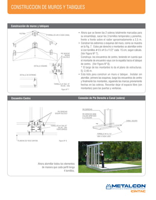 PIE DERCHO
SEGUN
CALCULO
TORNILLO # 10x5 / 8”
EN ZIG - ZAG
DETALLE ESQUINA
DETALLE DE EXTREMO
CONSTRUCCION DE MUROS Y TABIQUES
PIE DERECHO
SEGUN CALCULO
PUNTA BROCA
PLANCHA DE YESO CARTON
PIE DERECHO
PIE DERECHO DEBE
CALZAR APRETADO
A LA SOLERA
TORNILLO # 8 x 1/2
UNO A CADA LADO
CANAL SOLERA
Figura Nº 7
Figura Nº 8
PLETINA
4 TORNILLOS #8 A CADA CANAL
TORNILLOS # 10x5 /8”
EN ZIG - ZAG
• Ahora que se tienen las 2 soleras totalmente marcadas para
su ensamblaje, sacar los 3 tornillos temporales y ponerlos,
frente a frente sobre el radier aproximadamente a 2,5 m.
• Construir los extremos o esquinas del muro, como se muestra
en la Fig. 7. Estos pie derecho o montantes se atornillan entre
sí con tornillos # 8 ó # 6 x 11/2” cada 15 cm, según cálculo.
(Ver Figura Nº 7).
Construya los encuentros de centro, teniendo en cuenta que
el montante de encuentro vaya con la espalda hacia el tabique
de centro. (Ver Figura Nº 8).
* El largo de los montantes lo da el plano de estructuras.
Ej: 2,40 m.
• Está listo para construir un muro o tabique . Instalar sin
atornillar, primero las esquinas, luego los encuentros de centro
y finalmente los montantes, siguiendo las marcas previamente
hechas en las soleras. Recordar dejar el espacio libre (sin
montantes) para las puertas y ventanas.
Encuentro Centro Conexión de Pie Derecho a Canal (solera)
Ahora atornillar todos los elementos
de manera que cada perfil tenga
4 tornillos.
Construcción de muros y tabiques
 
