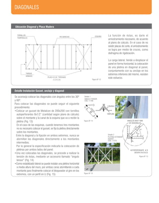 DIAGONALES
Detalle 2
PLETINA ESTÁNDAR
GUSSET
CÓD. 11216
Detalle 1
ANGULO TENSOR
CÓD. 11199
AUTOPERFORANTE # 8
(SEGUN CALCULO)
ANGULOS MAX Y MIN
DE DIAGONALES
60º
30º
100PL085
100PL085
L30x30x4
Figura Nº 12
Figura Nº 14
Figura Nº 13
Figura Nº 15
Ubicación Diagonal y Placa Madera
Detalle Instalación Gusset, anclaje y diagonal
La función de éstas, es darle el
arriostramiento necesario, de acuerdo
al plano de cálculo. En el caso de no
existir placas de corte, el arriostramiento
se logra por medio de cruces, como
diafragma de rigidización.
La carga lateral, tiende a desplazar el
panel en forma horizontal, la colocación
de una pletina en diagonal al panel,
conjuntamente con su anclaje en los
extremos inferiores del mismo, resisten
este esfuerzo.
TORNILLOS
TEMPORALES
PIE DERECHO ESQUINA
PLACA O.S.B / TERCIADO
(1,2 X 2,4)
TABIQUE
ARMADO
Se aconseja colocar las diagonales con ángulos entre los 30º
y 60º.
Para colocar las diagonales se puede seguir el siguiente
procedimiento:
•Colocar un gusset de Metalcon de 200x200 con tornillos
autoperforantes 8x1/2” (cantidad según plano de cálculo)
sobre el montante y la canal de la esquina que va a recibir la
pletina (Fig. 13)
En el caso de las esquinas, cuando tenemos tres montantes
no es necesario colocar el gusset, se fija la pletina directamente
sobre los montantes.
Entre la diagonal y la fijación en ambos extremos, nunca se
atornillan las diagonales directamente a los montantes
intermedios.
Por lo general la especificación indicarla la colocación de
pletinas por ambos lados del panel.
•Una vez colocadas las diagonales, se procede a realizar la
tensión de éstas, mediante un accesorio llamado “ángulo
tensor” (Fig. 14)
•Como estabilizado lateral se puede instalar una pletina horizontal
a media altura del muro, por ambas caras atornillando a cada
montante para finalmente colocar el bloqueador al giro en los
extremos, con un perfil en U (Fig. 15)
 