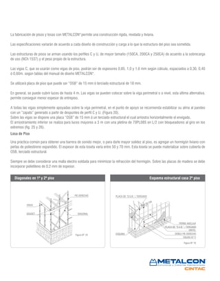 Figura Nº 18
Figura Nº 19
La fabricación de pisos y losas con METALCON®
permite una construcción rígida, nivelada y liviana.
Las especificaciones variarán de acuerdo a cada diseño de construcción y carga a lo que la estructura del piso sea sometida.
Las estructuras de pisos se arman usando los perfiles C y U, de mayor tamaño (150CA, 200CA y 250CA) de acuerdo a la sobrecarga
de uso (NCh 1537) y el peso propio de la estructura.
Las vigas C, que se usarán como vigas de piso, podrán ser de espesores 0,85, 1,0 y 1,6 mm según cálculo, espaciados a 0,30, 0,40
ó 0,60m. según tablas del manual de diseño METALCON®
.
Se utilizará placa de piso que puede ser “OSB” de 15 mm ó terciado estructural de 18 mm.
En general, se puede cubrir luces de hasta 4 m. Las vigas se pueden colocar sobre la viga perimetral o a nivel, esta última alternativa,
permite conseguir menor espesor de entrepiso.
A todas las vigas simplemente apoyadas sobre la viga perimetral, en el punto de apoyo se recomienda estabilizar su alma al pandeo
con un “zapato” generado a partir de despuntes de perfil C y U. (Figura 20).
Sobre las vigas se dispone una placa “OSB” de 15 mm ó un terciado estructural el cual arriostra horizontalmente el envigado.
El arriostramiento inferior se realiza para luces mayores a 3 m con una pletina de 70PL085 en L/2 con bloqueadores al giro en los
extremos (fig. 25 y 26).
Una práctica común para obtener una barrera de sonido mejor, o para darle mayor solidez al piso, es agregar un hormigón liviano con
perlas de poliestireno expandido. El espesor de esta loseta varía entre 50 y 70 mm. Esta loseta se puede materializar sobre cubierta de
OSB, terciado estructural.
Siempre se debe considerar una malla electro soldada para minimizar la refracción del hormigón. Sobre las placas de madera se debe
incorporar polietileno de 0,2 mm de espesor.
Losa de Piso
PIE DERECHO
DIAGONAL
VIGAS
GOUSET
PERNO ANCLAJE
PLACA DE “O.S.B.” / TERCIADO
DINTEL
DOBLE PIE DERECHO
FIGURA N°11
ESQUINA
MAX 60 CM
PLACA DE “O.S.B.” / TERCIADO
Diagonales en 1º y 2º piso Esquema estructural casa 2º piso
 