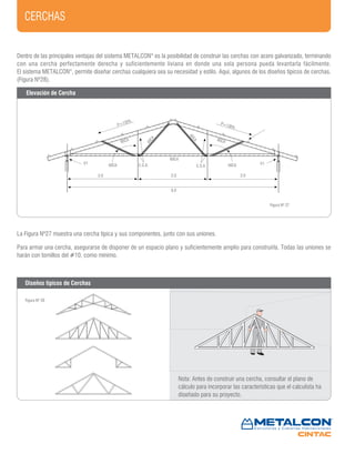 CERCHAS
Figura Nº 27
Figura Nº 28
V1V1 40CA 40CAC.S.A.C.S.A.
90CA 90CA
40CA
40CA
60CA
P=130%P=130%
2,0 2,0 2,0
6,0
Dentro de las principales ventajas del sistema METALCON®
es la posibilidad de construir las cerchas con acero galvanizado, terminando
con una cercha perfectamente derecha y suficientemente liviana en donde una sola persona pueda levantarla fácilmente.
El sistema METALCON®
, permite diseñar cerchas cualquiera sea su necesidad y estilo. Aquí, algunos de los diseños típicos de cerchas.
(Figura Nº28).
La Figura Nº27 muestra una cercha típica y sus componentes, junto con sus uniones.
Para armar una cercha, asegurarse de disponer de un espacio plano y suficientemente amplio para construirla. Todas las uniones se
harán con tornillos del #10, como mínimo.
Nota: Antes de construir una cercha, consultar el plano de
cálculo para incorporar las características que el calculista ha
diseñado para su proyecto.
Elevación de Cercha
Diseños típicos de Cerchas
 