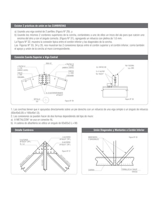 Figura Nº 29
Figura Nº 30
Figura Nº 31
Figura Nº 32
a) Usando una viga central de 2 perfiles (Figura Nº 29), y
b) Usando los mismos 2 cordones superiores de la cercha, cortándoles a uno de ellos un trozo del ala para que calcen uno
encima del otro y con el ángulo correcto. (Figura Nº 31), agregando un refuerzo con pletina de 1,6 mm.
La Figura Nº 32, muestra la conexión típica entre el cordón inferior y las diagonales de la cercha.
Las Figuras Nº 33, 34 y 35, nos muestran las 2 conexiones típicas entre el cordón superior y el cordón inferior, como también
el apoyo y unión de la cercha al muro correspondiente.
Existen 2 prácticas de unión en las CUMBRERAS
<70x70x1.6
L=140
(AMBOS LADOS)
153C10
L=300
150CA085
150CA085
153C10
L=300
<70x70x1.6
L=140
(AMBOS LADOS)
8+8 AUTOPERFORANTE
#10x3/4”
DETALLE
S/E
1
-
VIGA V2
AL CINTAC 60
5+5 AUTOP
No 10x3/4”
Ref 92C085
Lg=300
Conexión Cuerda Superior a Viga Central
1. Las cerchas tienen que ir apoyadas directamente sobre un pie derecho con un refuerzo de una viga simple o un ángulo de refuerzo
(60x40x0,85 o 190x40x1,0).
2. Las conexiones se pueden hacer de dos formas dependiendo del tipo de muro:
a) A METALCON®
se usa un conector AL
b) A cadena de albañilería se utiliza un ángulo de 65x65x3 L=90.
MONTANTES
Y DIAGONALES
CUERDA TORNILLOS # 10x5/8”
TIPICOS
6 AUTOPER
#10x3/4” (TIP.)
PL 1.6
3 AUTOPER
#10x3/4” (TIP.)
6 AUTOPER
#10x3/4” (TIP.)
Detalle Cumbrera Unión Diagonales y Montantes a Cordón Inferior
 
