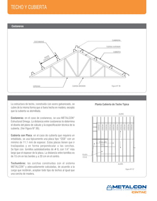 TECHO Y CUBIERTA
COSTANERAS
CERCHAS
CUMBRERA
CUBIERTA
SEGUN
CALCULO
CERCHA
CERCHA
CERCHA
CERCHA
CERCHA
CERCHA
CERCHA
CERCHA
CERCHA
ALERO
PLACA
O.S.B.
ALERO
TRASLAPO
O.S.B.
CERCHA
Figura Nº 36
Figura Nº 37
CUERDA INFERIOR
CUERDA SUPERIOR
Costaneras
Planta Cubierta de Techo TípicaLa estructura de techo, construída con acero galvanizado, se
cubre de la misma forma que si fuera hecha en madera, excepto
que la cubierta va atornillada.
Costaneras: en el caso de costaneras, se usa METALCON®
Estructural Omega. La distancia entre costaneras lo determina
el diseño del plano de cálculo y la especificación técnica de la
cubierta. (Ver Figura Nº 36).
Cubierta con Placa: en el caso de cubierta que requiera un
entablado, se usa típicamente una placa tipo “OSB” con un
mínimo de 11,1 mm de espesor. Estas placas tienen que ir
traslapadas y en forma perpendicular a las cerchas.
Se fijan con tornillos autotaladrantes de # 8, con 1/4” más
largo que el espesor de la placa. La distancia entre tornillos es
de 15 cm en los bordes y a 20 cm en el centro.
Techumbres: las cerchas construidas con el sistema
METALCON®
y adecuadamente calculadas, de acuerdo a la
carga que recibirán, aceptan todo tipo de techos al igual que
una cercha de madera.
 