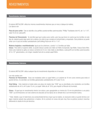 REVESTIMIENTOS
Revestimientos interiores
El sistema METALCON®
utiliza los mismos revestimientos interiores que un muro o tabique de madera.
Los típicos son:
Placa de yeso cartón: Esta se atornilla a los perfiles usando tornillos autorroscantes “Phillip” Fosfatados del # 6, de 1 a 1 1/4”,
cada 15 cm en cada perfil.
Planchas de Fibrocemento: Se atornilla igual que la placa yeso cartón, pero hay que tener en cuenta que los tornillos en este
tipo de material puede dejar parte de la cabeza a la vista lo que complica el enhuinchado y empastado. Este problema se puede
evitar con el caso de tornillos autotaladrante (seft drilling) Rock-onn # 8 x 1 1/4”.
Maderas tingladas o machihembradas: Igual que los anteriores, usando 1 a 2 tornillos por tabla.
Estuco: Para darle un aspecto sólido, se puede estucar usando una malla con fieltro incorporado, tipo Malla / Estuco Davis Wire.
Sobre este material se aplica un estuco corriente de 2,5 cm. Esta malla va atornillada a cada perfil con tornillos autorroscantes
# 8 x 1/2” galvanizados y sin ningún respaldo fuera de su propio papel fieltro.
Revestimientos Exteriores
El sistema METALCON®
utiliza cualquier tipo de revestimiento disponible en el mercado.
Los más usados son :
Planchas de Fibrocemento: Estas van instaladas sobre un papel fieltro y un aislante de 10 mm como mínimo para evitar el
puente térmico. Se atornillan con tornillos galvanizados autotaladrantes # 6 cada 15 cm.
Vinyl Siding: Este material se instala sobre una placa de madera tipo “OSB” que va atornillada a los montantes con tornillos
autoladrantes de # 8 o # 6 cada 15 cm y un papel fieltro de # 10 lb, para impedir la filtración de humedad.
Estuco: Al igual que en revestimiento interior con estuco, pero agregándole un mínimo de 10 mm de poliestireno o una placa
“OSB” Las terminaciones con este sistema de estucado son las típicas de un afinado liso o con terminación rústica.
* Nota: Debido a que el metal tiene una conductividad térmica mayor que la madera, es necesario evitar un puente térmico con
algún material aislante tipo poliestireno o madera. De lo contrario en zonas del país muy frías se podrían producir manchas
delineando la silueta de los pie derechos.
 