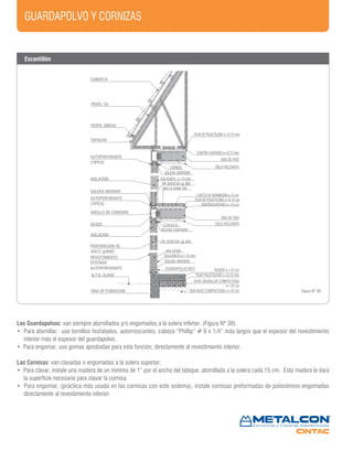 GUARDAPOLVO Y CORNIZAS
CUBIERTA
PERFIL CA
PERFIL OMEGA
TAPACAN
AUTOPERFORANTE
(TIPICO)
FILM DE POLIETILENO e=0,15 mm
CONTRA CHAPADO e=0,15 mm
VIGA DE PISO
CIELO VOLCANITACORNIZA
SOLERA SUPERIOR
AISLACION
SOLERA INFERIOR
AUTOPERFORANTE
(TIPICO)
ANGULO DE CONEXION
OCA20
AISLACION
PERFORACION DE
34X72 @600C.
REVESTIMIENTO
EXTERIOR
AUTOPERFORANTE
N.T.N. CLAVO
VIGA DE FUNDACION
VOLACNITA e=15 mm
PIE DERECHO @ 600
MALLA ACMA C92
LOSETA DE HORMIGON e=5 cm
FILM DE POLIETILENO e=0.15 cm
CONTRACHAPADO e=15 cm
VIGA DE PISO
CIELO VOLCANITACORNIZA
SOLERA SUPERIOR
PIE DERECHO @ 600
AISLACION
VOLCANITA e=15 mm
SOLERA INFERIOR
GUARDAPOLVO 9X75 RADIER e=10 cm
FILM POLIETILENO e=0,15 mm
BASE GRANULAR COMPACTADA
e=10 cm
SUB-BASE COMPACTADA e=10 cm Figura Nº 38
Los Guardapolvos: van siempre atornillados y/o engomados a la solera inferior. (Figura Nº 38).
• Para atornillar, use tornillos fosfatados, autorroscantes, cabeza “Phillip” # 6 x 1/4” más largos que el espesor del revestimiento
interior más el espesor del guardapolvo.
• Para engomar, use gomas aprobadas para esta función, directamente al revestimiento interior.
Las Cornisas: van clavadas o engomadas a la solera superior.
• Para clavar, instale una madera de un mínimo de 1” por el ancho del tabique, atornillada a la solera cada 15 cm. Esta madera le dará
la superficie necesaria para clavar la cornisa.
• Para engomar, (práctica más usada en las cornisas con este sistema), instale cornisas preformadas de poliestireno engomadas
directamente al revestimiento interior.
Escantillón
 