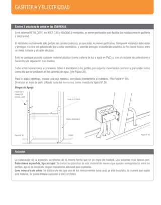 GASFITERIA Y ELECTRICIDAD
Figura Nº 40Figura Nº 39
Existen 2 prácticas de unión en las CUBRERAS
En el sistema METALCON®
, los 90CA 0,85 y 60x38x0,5 montantes, ya vienen perforados para facilitar las instalaciones de gasfitería
y electricidad.
El instalador normalmente sólo perfora las canales (soleras), ya que éstas no vienen perforadas. Siempre el instalador debe aislar
y proteger el cobre del galvanizado para evitar electrólisis, y además proteger el alambrado eléctrico de los roces físicos entre
un metal cortante y el cable eléctrico.
Esto se consigue usando cualquier material plástico (como cañería de luz o agua en PVC) o, con un aislante de poliestireno o
haciendo una separación con madera.
Todas estas separaciones y conexiones deben ir atornilladas a los perfiles para soportar movimientos sísmicos y para evitar ruidos
como los que se producen en las cañerías de agua. (Ver Figura 39).
Para las cajas eléctricas, instalar una caja metálica, atornillada directamente al montante. (Ver Figura Nº 40).
O instalar un trozo de perfil U fijado hacia los montantes, como muestra la figura Nº 39.
CAJA ELECTRICA
PERFIL MONTANTE
CANAL
2 CLAVOS O
TORNILLOS
A CADA LADO
Aislación
La colocación de la aislación, se efectúa de la misma forma que en un muro de madera. Los aislantes más típicos son:
Poliestireno expandido, tipo aislapol: Se cortan las planchas de este material de manera que queden semiapretadas entre los
perfiles, así no es necesario ningún mecanismo adicional para sujetarlas.
Lana mineral o de vidrio: Se instala una vez que uno de los revestimientos (una cara) ya esté instalada, de manera que sujete
este material. Se puede instalar a presión o con corchetes.
Bloque de Apoyo
 