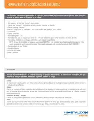 HERRAMIENTAS Y ACCESORIOS DE SEGURIDAD
• Un marcador de tinta tipo “marker”, negro o rojo.
• Alicate tipo “vise-grip” para sujetar perfiles y canales, mientras se atornilla.
• Alicate corriente “caimán”.
• Alicate “corte frontal” o “carpintero”, para sacar tornillos que tengan la “cruz” rodada.
• Tronzadora.
• Tijeras corta latas.
• Esmeril Angular 4 1/2”.
• Sierra Circular. Esta se usa con una sierra de 7 1/4” con 100 dientes (para cortar terciado) y se instala al revés.
• Atornillador eléctrico con embrague automático y con la punta magnetizada.
NOTA: no usar el atornillador de tabiques, que opera a 400RPM. A esta velocidad la punta autotaladrante se quema antes
que la operación de perforado esté completa. El atornillado adecuado es la velocidad variable de 0 a 2.500 RPM.
• Desatornillador de tipo “Phillip”.
• Martillo de goma.
• Huincha para medir.
• Nivel / Plomada.
Aunque el sistema Metalcon
®
es bastante seguro y sin peligros adicionales a la construcción tradicional, hay que
recordar al trabajar con metal existen los siguientes factores de riesgo.
Cortes:
Es imperioso el uso de guantes para evitar cortes y heridas producidas por la rebaba generada producto del corte en terreno y
eventualmente la de fábrica.
El calor:
Cuando se manejan perfiles o materiales de acero galvanizado en el verano, al estar expuestos al sol, se calientan lo suficiente
para recomendar el uso de guantes, al igual que al cortar un metal, tanto la herramienta como el metal se calientan pudiendo
producir quemaduras.
Partículas de metal o chispas:
Cuando se corta un metal galvanizado con una herramienta eléctrica, siempre use anteojos de protección.
Ruido:
El ruido que se produce al cortar metal con una herramienta eléctrica es mayor que al cortar madera, por lo tanto el operador
que esté constantemente cortando metal, se recomienda que utilice protección para los oídos.
SEGURIDAD
Las siguientes herramientas y elementos de seguridad, constituyen el equipamiento que un operador debe tener para
alcanzar un óptimo nivel de eficiencia en su trabajo.
 