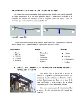PROCESO CONSTRUCTIVO DE UNA VIGA DE ENTREPISO
Una viga es un elemento estructural lineal horizontal que tiene la capacidad de transmitir
las cargas transversales de la losa a las columnas gracias a sus refuerzos de acero, es un
elemento que conecta dos columnas y que en conjunto forman un pórtico. Estas son
elementos que están sometidas a esfuerzos de flexión.
Materiales requeridos
Tomando en cuenta las especificaciones del plano estructural, al momento de comenzar
la obra se debe tener a la mano todos los implementos necesarios como:
1. ARMADO DE LA ESTRUCTURA DE SOPORTE TEMPORAL PREVIA Y
FORMALETA INFERIOR
Como primer paso se inicia con el proceso de
armado de los pórticos o puntales provisionales con
paralelas y crucetas metálicas, se ubican los puntales
a cierta distancia que será dada por lo largo de la
viga, verificando el nivel correcto de la misma
conjuntamente se coloca la formaleta inferior.
Estos serán los encargados de brindar estabilidad
y apoyo a la viga mientras dure el fraguado del
concreto.
Herramientas
 Nivel
 Martillo
 Tenazas
 Alambre
 Chapulín
Equipo
 Mezcladora
 Baldes
 Andamios
 Formaletas
 Puntales
Materiales
 Alambre
 concreto
 Cabillas de 1/8
 Estribos
 