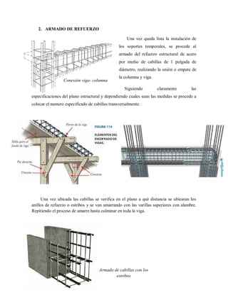 2. ARMADO DE REFUERZO
Una vez queda lista la instalación de
los soportes temporales, se procede al
armado del refuerzo estructural de acero
por medio de cabillas de 1 pulgada de
diámetro, realizando la unión o empate de
la columna y viga.
Siguiendo claramente las
especificaciones del plano estructural y dependiendo cuales sean las medidas se procede a
colocar el numero especificado de cabillas transversalmente.
Una vez ubicada las cabillas se verifica en el plano a qué distancia se ubicaran los
anillos de refuerzo o estribos y se van amarrando con las varillas superiores con alambre.
Repitiendo el proceso de amarre hasta culminar en toda la viga.
Conexión viga- columna
Armado de cabillas con los
estribos
 