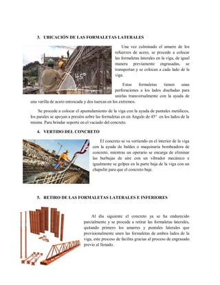 3. UBICACIÓN DE LAS FORMALETAS LATERALES
Una vez culminado el amarre de los
refuerzos de acero, se procede a colocar
las formaletas laterales en la viga, de igual
manera previamente engrasadas, se
transportan y se colocan a cada lado de la
viga.
Estas formaletas tienen unas
perforaciones a los lados diseñadas para
unirlas transversalmente con la ayuda de
una varilla de acero enroscada y dos tuercas en los extremos.
Se procede a colocar el apuntalamiento de la viga con la ayuda de puntales metálicos,
los parales se apoyan a presión sobre las formaletas en un Angulo de 45° en los lados de la
misma. Para brindar soporte en el vaciado del concreto.
4. VERTIDO DEL CONCRETO
El concreto se va vertiendo en el interior de la viga
con la ayuda de baldes o maquinaria bombeadora de
concreto, mientras un operario se encarga de eliminar
las burbujas de aire con un vibrador mecánico e
igualmente se golpea en la parte baja de la viga con un
chapulín para que el concreto baje.
5. RETIRO DE LAS FORMALETAS LATERALES E INFERIORES
Al día siguiente el concreto ya se ha endurecido
parcialmente y se procede a retirar las formaletas laterales,
quitando primero los amarres y puntales laterales que
provisionalmente unen las formaletas de ambos lados de la
viga, este proceso de facilita gracias al proceso de engrasado
previo al llenado.
 