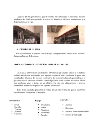 Luego de 28 días garantizando que el concreto haya alcanzado su resistencia máxima
prevista en los diseños estructurales se retiran las formaletas inferiores manualmente y se
da por culminada la viga.
6. CURADO DE LA VIGA
Una vez culminado se procede a rociar la viga con agua durante 3 veces al día durante 7
días para el curado de la misma.
PROCESO CONSTRUCTIVO DE UNA LOSA DE ENTREPISO
Las losas de entrepiso son los elementos estructurales de concreto armado o de material
prefabricado rígidos horizontales que separan un piso de otro, conforman la parte más
complicada y laboriosa del proceso constructivo del sistema tradicional aporticado por lo
que debe hacerse en forma cuidadosa con el objetivo de evitar posibles accidentes. Sirven
para conformar pisos y techos en un edificio, En este caso elaboraremos el proceso
constructivo de una losa aligerada con viguetas y bovedillas.
Estas losas aligeradas presentan la ventaja de ser más livianas ya que se incorporan
materiales más livianos que el hormigón.
Herramientas
 Nivel
 Martillo
 Tenazas
 Alambre
 Chapulín
Equipo
 Mezcladora
 Baldes
 Andamios
 Formaletas
 Puntales
Materiales
 Alambre
 Hormigón
 Malla de acero electrosoldada
 Nervios prefabricado
 