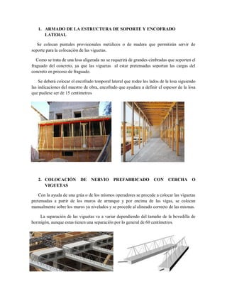 1. ARMADO DE LA ESTRUCTURA DE SOPORTE Y ENCOFRADO
LATERAL
Se colocan puntales provisionales metálicos o de madera que permitirán servir de
soporte para la colocación de las viguetas.
Como se trata de una losa aligerada no se requerirá de grandes cimbradas que soporten el
fraguado del concreto, ya que las viguetas al estar pretensadas soportan las cargas del
concreto en proceso de fraguado.
Se deberá colocar el encofrado temporal lateral que rodee los lados de la losa siguiendo
las indicaciones del maestro de obra, encofrado que ayudara a definir el espesor de la losa
que pudiese ser de 15 centímetros
2. COLOCACIÓN DE NERVIO PREFABRICADO CON CERCHA O
VIGUETAS
Con la ayuda de una grúa o de los mismos operadores se procede a colocar las viguetas
pretensadas a partir de los muros de arranque y por encima de las vigas, se colocan
manualmente sobre los muros ya nivelados y se procede al alineado correcto de las mismas.
La separación de las viguetas va a variar dependiendo del tamaño de la bovedilla de
hormigón, aunque estas tienen una separación por lo general de 60 centímetros.
 