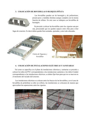 3. COLOCACIÓN DE BOVEDILLAS O BLOQUES PIÑATA
Las bovedillas pueden ser de hormigón y de poliestireno,
poseen peso y medidas distintas aunque cumplen con la misma
función de relleno. En este caso se trabajara con bovedillas de
hormigón.
Se procede a colocar las bovedillas entre las viguetas una por
una, procurando que no queden espacio entre ellas para evitar
fugas de concreto. Es decir deben quedar bien sentadas, ajustadas y ante todo alineadas.
4. COLOCACIÓN DE INSTALACIONES ELÉCTRICAS Y SANITARIAS
Tal como se especifica en el plano de instalaciones eléctricas y sanitarias se procede a
colocar los tubos de PVC correspondientes a las instalaciones sanitarias o los tubos Conduit
correspondientes a las instalaciones eléctricas, se deben fijar bien para que no se muevan en
el momento del vaciado del concreto.
Las instalaciones eléctricas se colocan entre los huecos de las bovedillas y en el caso de
bovedillas de polietileno se abre un orificio, las instalaciones se colocaran de manera que
aprovechen las separaciones entre las viguetas.
Unión de Viguetas y
bovedillas
 