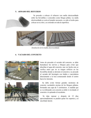5. ARMADO DEL REFUERZO
Se procede a colocar el refuerzo con malla electrosoldada
sobre las bovedillas o conocidos como bloque piñata. La malla
electrosoldada se corta al tamaño necesario, se sube al techo para
colocar en su sitio y se extiende en toda la superficie.
6. VACIADO DEL CONCRETO
Antes de proceder al vaciado del concreto, se debe
humedecer los nervios y bloques para evitar que
absorban el agua del concreto, una vez hecho esto se
verifica antes que no se tengan orificios en las
bovedillas donde se derrame el concreto y se procede
al vaciado del hormigón con baldes o mezcladora
directamente a la losa comenzando desde el centro
hacia los laterales.
Se debe evitar formar grandes montones de
concreto vaciándolo encima de los bloques piñatas,
formando una capa de 5 centímetros. A medida que
se va rellenando con concreto se debe ir nivelando el
concreto e ir quitando el excedente.
Se deja reposar y después de 15 días
aproximadamente se pueden quitar los soportes y el
encofrado lateral.
Instalación de la malla electrosoldada
 