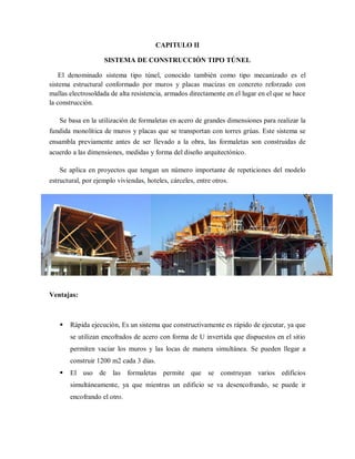 CAPITULO II
SISTEMA DE CONSTRUCCIÓN TIPO TÚNEL
El denominado sistema tipo túnel, conocido también como tipo mecanizado es el
sistema estructural conformado por muros y placas macizas en concreto reforzado con
mallas electrosoldada de alta resistencia, armados directamente en el lugar en el que se hace
la construcción.
Se basa en la utilización de formaletas en acero de grandes dimensiones para realizar la
fundida monolítica de muros y placas que se transportan con torres grúas. Este sistema se
ensambla previamente antes de ser llevado a la obra, las formaletas son construidas de
acuerdo a las dimensiones, medidas y forma del diseño arquitectónico.
Se aplica en proyectos que tengan un número importante de repeticiones del modelo
estructural, por ejemplo viviendas, hoteles, cárceles, entre otros.
Ventajas:
 Rápida ejecución, Es un sistema que constructivamente es rápido de ejecutar, ya que
se utilizan encofrados de acero con forma de U invertida que dispuestos en el sitio
permiten vaciar los muros y las locas de manera simultánea. Se pueden llegar a
construir 1200 m2 cada 3 días.
 El uso de las formaletas permite que se construyan varios edificios
simultáneamente, ya que mientras un edificio se va desencofrando, se puede ir
encofrando el otro.
 