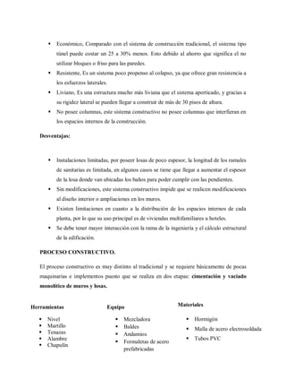  Económico, Comparado con el sistema de construcción tradicional, el sistema tipo
túnel puede costar un 25 a 30% menos. Esto debido al ahorro que significa el no
utilizar bloques o friso para las paredes.
 Resistente, Es un sistema poco propenso al colapso, ya que ofrece gran resistencia a
los esfuerzos laterales.
 Liviano, Es una estructura mucho más liviana que el sistema aporticado, y gracias a
su rigidez lateral se pueden llegar a construir de más de 30 pisos de altura.
 No posee columnas, este sistema constructivo no posee columnas que interfieran en
los espacios internos de la construcción.
Desventajas:
 Instalaciones limitadas, por poseer losas de poco espesor, la longitud de los ramales
de sanitarias es limitada, en algunos casos se tiene que llegar a aumentar el espesor
de la losa donde van ubicadas los baños para poder cumplir con las pendientes.
 Sin modificaciones, este sistema constructivo impide que se realicen modificaciones
al diseño interior o ampliaciones en los muros.
 Existen limitaciones en cuanto a la distribución de los espacios internos de cada
planta, por lo que su uso principal es de viviendas multifamiliares u hoteles.
 Se debe tener mayor interacción con la rama de la ingeniería y el cálculo estructural
de la edificación.
PROCESO CONSTRUCTIVO.
El proceso constructivo es muy distinto al tradicional y se requiere básicamente de pocas
maquinarias e implementos puesto que se realiza en dos etapas: cimentación y vaciado
monolítico de muros y losas.
Herramientas
 Nivel
 Martillo
 Tenazas
 Alambre
 Chapulín
Equipo
 Mezcladora
 Baldes
 Andamios
 Formaletas de acero
prefabricadas
Materiales
 Hormigón
 Malla de acero electrosoldada
 Tubos PVC
 