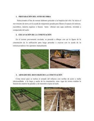 1. PREPARACIÓN DEL SITIO DE OBRA
Seleccionado el lote de terreno debemos proceder a la limpieza del sitio. Se inicia el
movimiento de tierra con la ayuda de maquinaria pesada para liberar el espacio de malezas,
escombros, materia orgánica o basura hasta obtener una capa uniforme, nivelada y
compactada del suelo.
2. EXCAVACIÓN DE LA CIMENTACIÓN
En el terreno previamente nivelado, se procede a dibujar con cal la figura de la
cimentación de la edificación para luego proceder a excavar con la ayuda de la
retroexcavadora o los operarios manualmente.
3. ARMADO DEL REFUERZO DE LA CIMENTACIÓN
Como tercer paso se realiza el armado del refuerzo con varillas de acero y malla
electrosoldada a lo largo y ancho de la cimentación, estas vigas de riostra tendrán la
función de amarrar las paredes y de transmitir el peso al suelo.
 