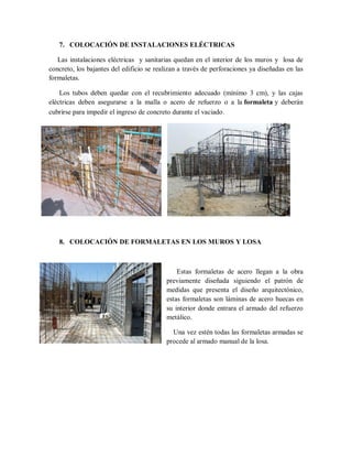 7. COLOCACIÓN DE INSTALACIONES ELÉCTRICAS
Las instalaciones eléctricas y sanitarias quedan en el interior de los muros y losa de
concreto, los bajantes del edificio se realizan a través de perforaciones ya diseñadas en las
formaletas.
Los tubos deben quedar con el recubrimiento adecuado (mínimo 3 cm), y las cajas
eléctricas deben asegurarse a la malla o acero de refuerzo o a la formaleta y deberán
cubrirse para impedir el ingreso de concreto durante el vaciado.
8. COLOCACIÓN DE FORMALETAS EN LOS MUROS Y LOSA
Estas formaletas de acero llegan a la obra
previamente diseñada siguiendo el patrón de
medidas que presenta el diseño arquitectónico,
estas formaletas son láminas de acero huecas en
su interior donde entrara el armado del refuerzo
metálico.
Una vez estén todas las formaletas armadas se
procede al armado manual de la losa.
 