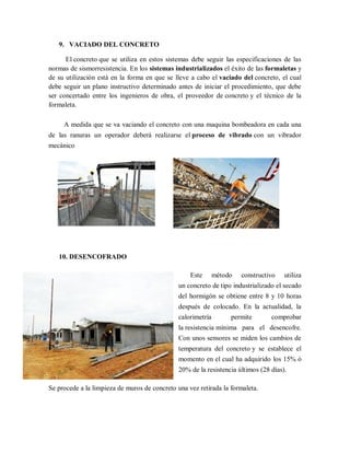 9. VACIADO DEL CONCRETO
El concreto que se utiliza en estos sistemas debe seguir las especificaciones de las
normas de sismorresistencia. En los sistemas industrializados el éxito de las formaletas y
de su utilización está en la forma en que se lleve a cabo el vaciado del concreto, el cual
debe seguir un plano instructivo determinado antes de iniciar el procedimiento, que debe
ser concertado entre los ingenieros de obra, el proveedor de concreto y el técnico de la
formaleta.
A medida que se va vaciando el concreto con una maquina bombeadora en cada una
de las ranuras un operador deberá realizarse el proceso de vibrado con un vibrador
mecánico
10. DESENCOFRADO
Este método constructivo utiliza
un concreto de tipo industrializado el secado
del hormigón se obtiene entre 8 y 10 horas
después de colocado. En la actualidad, la
calorimetría permite comprobar
la resistencia mínima para el desencofre.
Con unos sensores se miden los cambios de
temperatura del concreto y se establece el
momento en el cual ha adquirido los 15% ó
20% de la resistencia últimos (28 días).
Se procede a la limpieza de muros de concreto una vez retirada la formaleta.
 