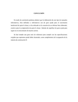 CONCLUSIÓN
En modo de conclusión podemos deducir que la elaboración de este tipo de manuales
informativos, bien definidos e informativos son de gran ayuda para el crecimiento
intelectual de quien lo desee, se ha enfocado en la creación de un informe bien elaborado,
creativo para la comprensión de quien lo desee. Además de significar de gran ayuda para
seguir en el conocimiento de nuestra carrera.
Se han tomado una gran serie de referencia para cumplir con las especificaciones
exigidas que esperamos poder haber alcanzado, como cumplimiento de la asignación de la
materia de construcción II.
 